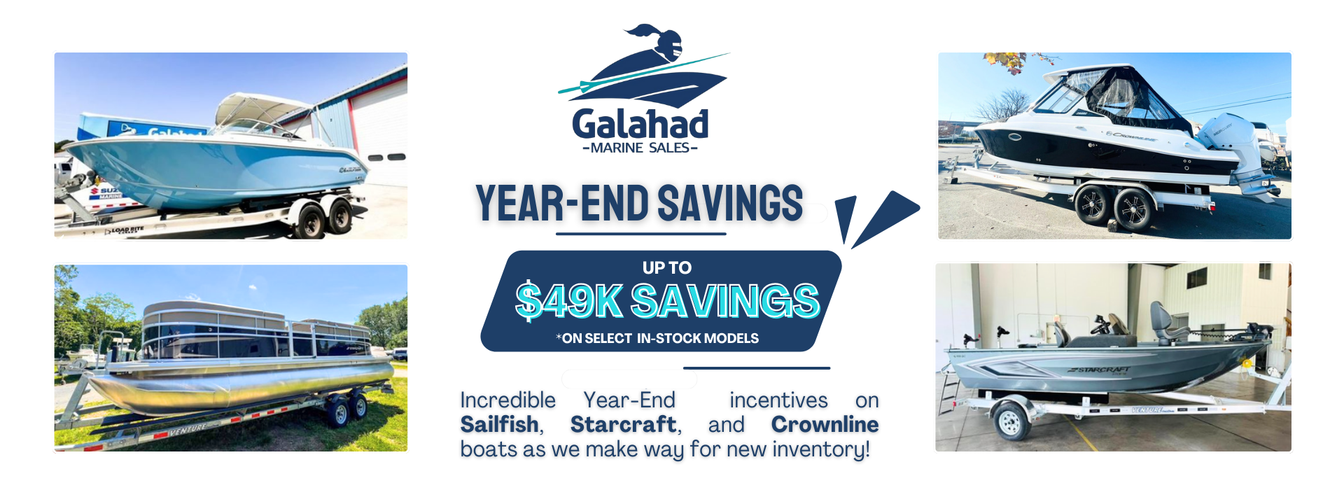 Year-End Boat Savings – Up to $49K Off Your Dream Boat! Galahad Marine Sales is making room for new inventory, which means incredible savings for you! Enjoy up to $49K off select in-stock models from premier brands like Sailfish, Starcraft, and Crownline. PLUS, take advantage of free winter storage and no payments until spring. Don’t miss your chance to own the boat of your dreams at an unbeatable price! Click Here to View Inventory or call 833-GALAHAD to speak with our team today.